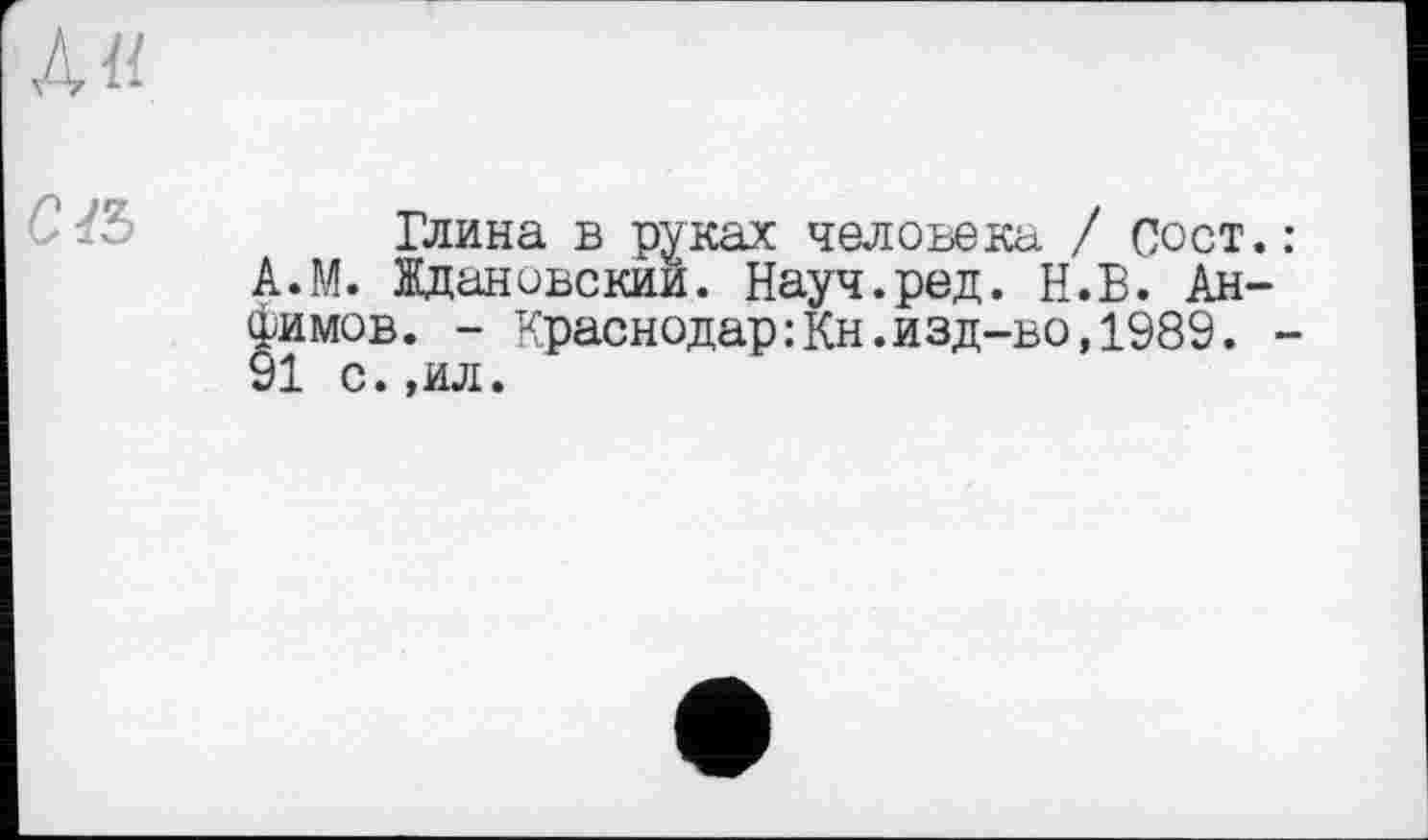 ﻿AU.
C&
Глина в руках человека / Сост.: А.М. Ждановский. Науч.ред. Н.В. Анфимов. - Краснодар:Кн.изд-во,1989. -91 с.,ил.